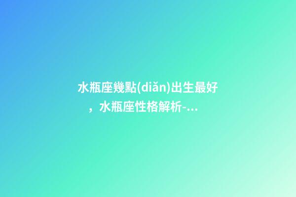 水瓶座幾點(diǎn)出生最好，水瓶座性格解析-按出生日期詳解